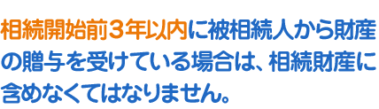 相続開始前３年以内に被相続人から財産の贈与を受けている場合は、相続財産に含めなくてはなりません。