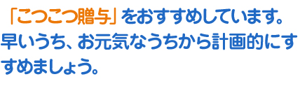 「こつこつ贈与」をおすすめしています。早いうち、お元気なうちから計画的にすすめましょう。