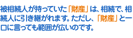 被相続人が持っていた「財産」は、相続で、相続人に引き継がれます。ただし、「財産」と一口に言っても範囲が広いのです。