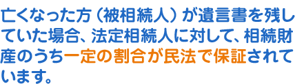 亡くなった方(被相続人)が遺言書を残していた場合、法定相続人に対して、相続財産のうち一定の割合が民法で保証されています。