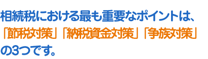 相続税における最も重要なポイントは、「節税対策」「納税資金対策」「争族対策」の3つです。