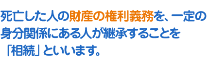 死亡した人の財産の権利義務を、一定の身分関係にある人が継承することを「相続」といいます。