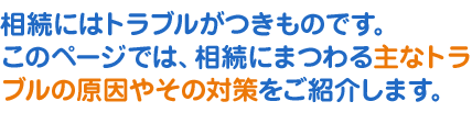 相続にはトラブルがつきものです。このページでは、相続にまつわる主なトラブルの原因やその対策をご紹介します。